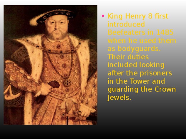 King Henry 8 first introduced Beefeaters in 1485 when he used them as bodyguards. Their duties included looking after the prisoners in the Tower and guarding the Crown Jewels. 