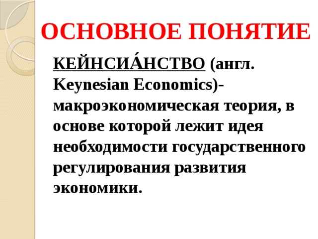 ОСНОВНОЕ ПОНЯТИЕ КЕЙНСИА́НСТВО (англ. Keynesian Economics)- макроэкономическая теория, в основе которой лежит идея необходимости государственного регулирования развития экономики. 