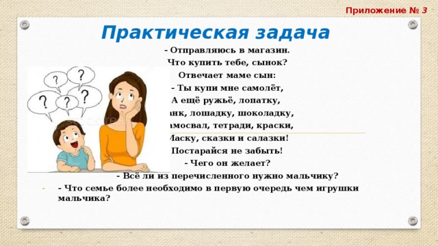 Приложение № 3 Практическая задача  - Отправляюсь в магазин. Что купить тебе, сынок? Отвечает маме сын: - Ты купи мне самолёт, А ещё ружьё, лопатку, Танк, лошадку, шоколадку, Самосвал, тетради, краски, Маску, сказки и салазки! Постарайся не забыть!   - Чего он желает? - Всё ли из перечисленного нужно мальчику? - Что семье более необходимо в первую очередь чем игрушки мальчика? 