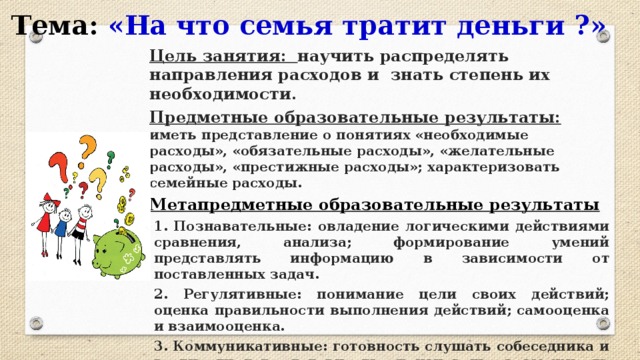 Тема: «На что семья тратит деньги ?» Цель занятия:  научить распределять направления расходов и знать степень их необходимости. Предметные образовательные результаты:  иметь представление о понятиях «необходимые расходы», «обязательные расходы», «желательные расходы», «престижные расходы»; характеризовать семейные расходы. Метапредметные образовательные результаты 1. Познавательные: овладение логическими действиями сравнения, анализа; формирование умений представлять информацию в зависимости от поставленных задач. 2. Регулятивные: понимание цели своих действий; оценка правильности выполнения действий; самооценка и взаимооценка. 3. Коммуникативные: готовность слушать собеседника и вести диалог; готовность признавать возможность существования различных точек зрения и права каждого иметь свою; излагать своё мнение и аргументировать свою точку зрения и оценку событий.  