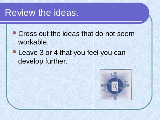 Review the ideas. Cross out the ideas that do not seem workable. Leave 3 or 4 that you feel you can develop further. 