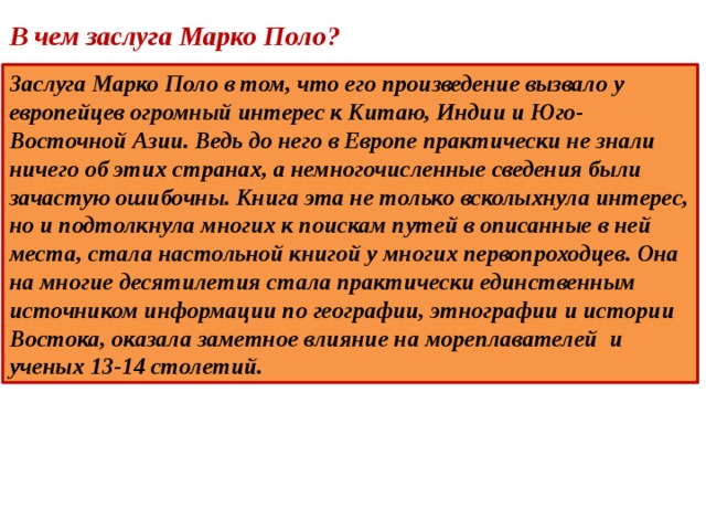 В чем заслуга Марко Поло? Заслуга Марко Поло в том, что его произведение вызвало у европейцев огромный интерес к Китаю, Индии и Юго-Восточной Азии. Ведь до него в Европе практически не знали ничего об этих странах, а немногочисленные сведения были зачастую ошибочны. Книга эта не только всколыхнула интерес, но и подтолкнула многих к поискам путей в описанные в ней места, стала настольной книгой у многих первопроходцев. Она на многие десятилетия стала практически единственным источником информации по географии, этнографии и истории Востока, оказала заметное влияние на мореплавателей и ученых 13-14 столетий. 