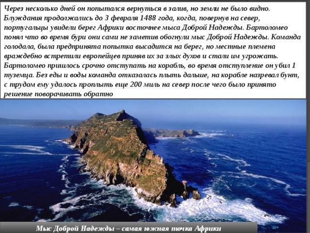 Через несколько дней он попытался вернуться в залив, но земли не было видно. Блуждания продолжались до 3 февраля 1488 года, когда, повернув на север, португальцы увидели берег Африки восточнее мыса Доброй Надежды. Бартоломео понял что во время бури они сами не заметив обогнули мыс Доброй Надежды. Команда голодала, была предпринята попытка высадится на берег, но местные племена враждебно встретили европейцев приняв их за злых духов и стали им угрожать. Бартоломео пришлось срочно отступать на корабль, во время отступление он убил 1 туземца. Без еды и воды команда отказалась плыть дальше, на корабле назревал бунт, с трудом ему удалось проплыть еще 200 миль на север после чего было принято решение поворачивать обратно Мыс Доброй Надежды – самая южная точка Африки 