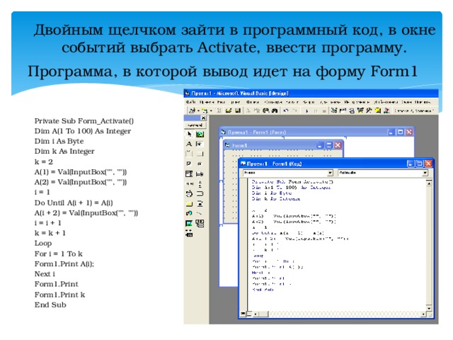 Двойным щелчком зайти в программный код, в окне событий выбрать Activate, ввести программу. Программа, в которой вывод идет на форму Form 1 Private Sub Form_Activate() Dim A( 1 To 100) As Integer Dim i As Byte Dim k As Integer k = 2 A(1) = Val(InputBox(