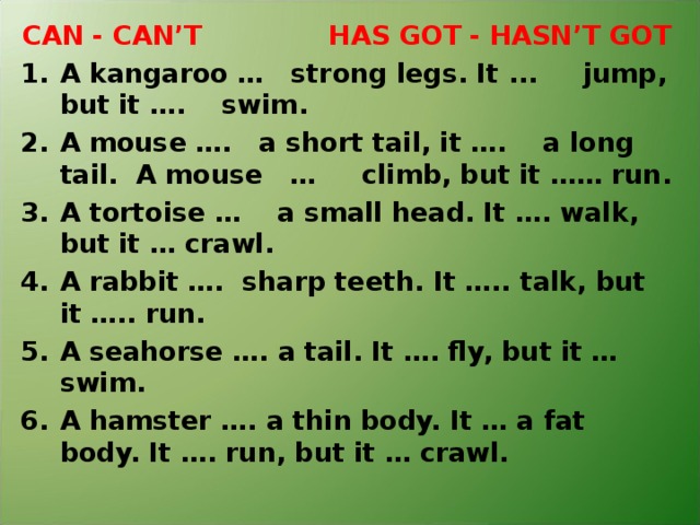 CAN - CAN’T HAS GOT - HASN’T GOT A kangaroo … strong legs. It ... jump, but it …. swim. A mouse …. a short tail, it …. a long tail. A mouse … climb, but it …… run. A tortoise … a small head. It …. walk, but it … crawl. A rabbit …. sharp teeth. It ….. talk, but it ….. run. A seahorse …. a tail. It …. fly, but it … swim. A hamster …. a thin body. It … a fat body. It …. run, but it … crawl.  
