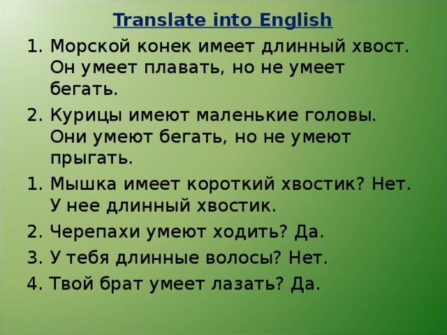 Translate into English Морской конек имеет длинный хвост. Он умеет плавать, но не умеет бегать. 2. Курицы имеют маленькие головы. Они умеют бегать, но не умеют прыгать. Мышка имеет короткий хвостик? Нет. У нее длинный хвостик. Черепахи умеют ходить? Да. У тебя длинные волосы? Нет. Твой брат умеет лазать? Да. 