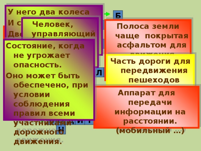 У него два колеса И седло на раме, Две педали есть внизу Крутят их ногами. Б  Человек, управляющий каким-либо транспортным средством Д П Х О Полоса земли чаще покрытая асфальтом для движения транспортных средств Е Ш Е Человек, находящийся вне транспортного средства, участник движения З О Т Е В С Ф О Р Состояние, когда не угрожает опасность. Оно может быть обеспечено, при условии соблюдения правил всеми участниками дорожного движения. П Техническое средство, регулирующее дорожное движение Часть дороги для передвижения пешеходов  А О С И П Е Л Д Е В Т Е Н О Аппарат для передачи информации на расстоянии. (мобильный …) Л Р О Г А Д Е С Т Т Ф Р У А О Р Ь О Л Т В Д И Е Н 