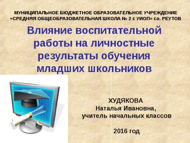 МУНИЦИПАЛЬНОЕ БЮДЖЕТНОЕ ОБРАЗОВАТЕЛЬНОЕ УЧРЕЖДЕНИЕ «СРЕДНЯЯ ОБЩЕОБРАЗОВАТЕЛЬНАЯ ШКОЛА № 2 с УИОП» г.о. РЕУТОВ Влияние воспитательной работы на личностные результаты обучения  младших школьников ХУДЯКОВА Наталья Ивановна, учитель  начальных классов  2016 год 