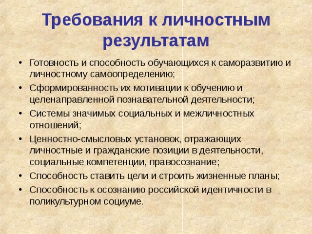 Требования к личностным результатам Готовность и способность обучающихся к саморазвитию и личностному самоопределению; Сформированность их мотивации к обучению и целенаправленной познавательной деятельности; Системы значимых социальных и межличностных отношений; Ценностно-смысловых установок, отражающих личностные и гражданские позиции в деятельности, социальные компетенции, правосознание; Способность ставить цели и строить жизненные планы; Способность к осознанию российской идентичности в поликультурном социуме.  