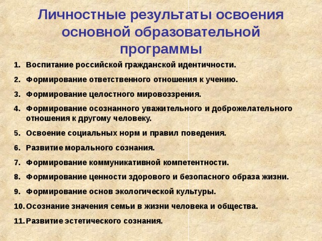 Личностные результаты освоения основной образовательной программы Воспитание российской гражданской идентичности. Формирование ответственного отношения к учению. Формирование целостного мировоззрения. Формирование осознанного уважительного и доброжелательного отношения к другому человеку. Освоение социальных норм и правил поведения. Развитие морального сознания. Формирование коммуникативной компетентности. Формирование ценности здорового и безопасного образа жизни. Формирование основ экологической культуры. Осознание значения семьи в жизни человека и общества. Развитие эстетического сознания.  