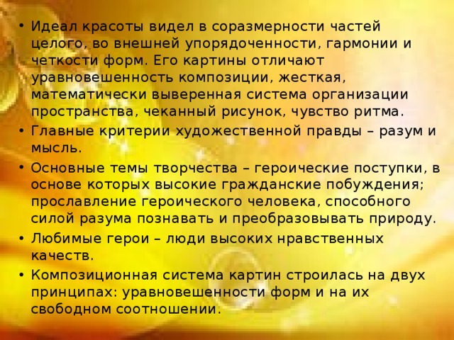 Идеал красоты видел в соразмерности частей целого, во внешней упорядоченности, гармонии и четкости форм. Его картины отличают уравновешенность композиции, жесткая, математически выверенная система организации пространства, чеканный рисунок, чувство ритма. Главные критерии художественной правды – разум и мысль. Основные темы творчества – героические поступки, в основе которых высокие гражданские побуждения; прославление героического человека, способного силой разума познавать и преобразовывать природу. Любимые герои – люди высоких нравственных качеств. Композиционная система картин строилась на двух принципах: уравновешенности форм и на их свободном соотношении. 