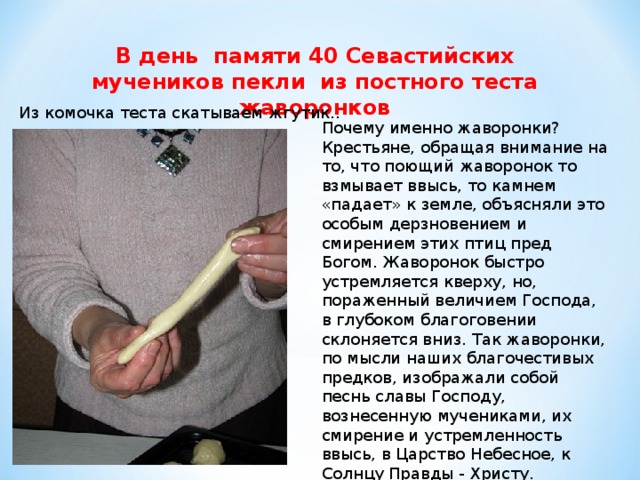 В день памяти 40 Севастийских мучеников пекли из постного теста жаворонков    Из комочка теста скатываем жгутик..   Почему именно жаворонки? Крестьяне, обращая внимание на то, что поющий жаворонок то взмывает ввысь, то камнем «падает» к земле, объясняли это особым дерзновением и смирением этих птиц пред Богом. Жаворонок быстро устремляется кверху, но, пораженный величием Господа, в глубоком благоговении склоняется вниз. Так жаворонки, по мысли наших благочестивых предков, изображали собой песнь славы Господу, вознесенную мучениками, их смирение и устремленность ввысь, в Царство Небесное, к Солнцу Правды - Христу.   