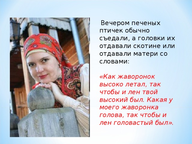  Вечером печеных птичек обычно съедали, а головки их отдавали скотине или отдавали матери со словами:  «Как жаворонок высоко летал, так чтобы и лен твой высокий был. Какая у моего жаворонка голова, так чтобы и лен головастый был». 
