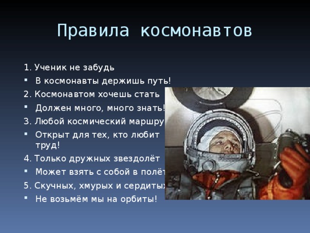 Правила космонавтов 1. Ученик не забудь В космонавты держишь путь! 2. Космонавтом хочешь стать Должен много, много знать! 3. Любой космический маршрут Открыт для тех, кто любит труд! 4. Только дружных звездолёт Может взять с собой в полёт. 5. Скучных, хмурых и сердитых Не возьмём мы на орбиты! 