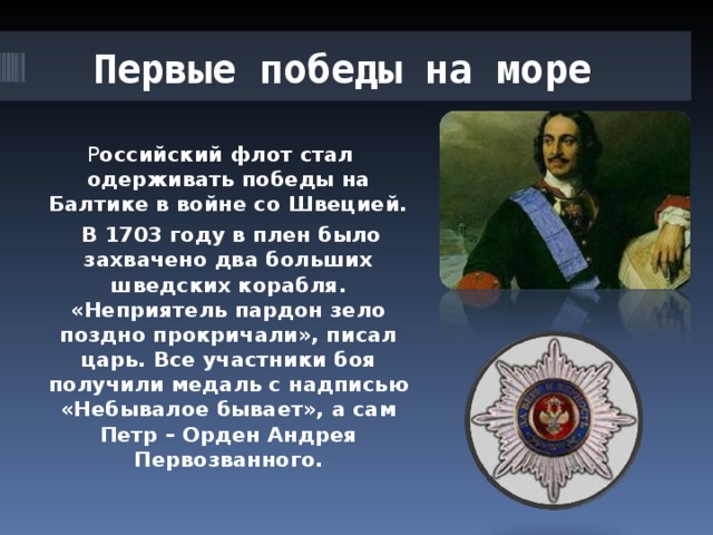 Первые победы на море  Р оссийский флот стал одерживать победы на Балтике в войне со Швецией.  В 1703 году в плен было захвачено два больших шведских корабля. «Неприятель пардон зело поздно прокричали», писал царь. Все участники боя получили медаль с надписью «Небывалое бывает», а сам Петр – Орден Андрея Первозванного. 