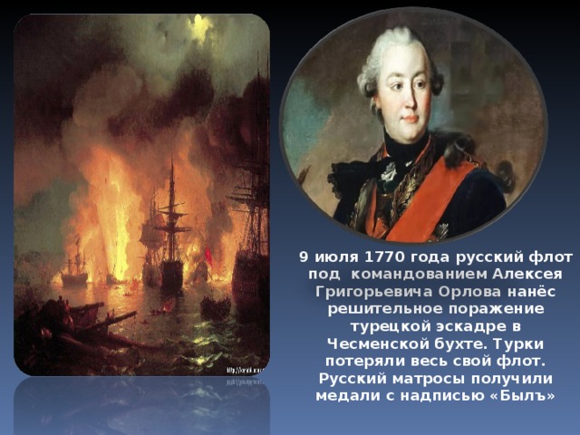  9 июля 1770 года русский флот под командованием Алексея Григорьевича Орлова нанёс решительное поражение турецкой эскадре в Чесменской бухте. Турки потеряли весь свой флот. Русский матросы получили медали с надписью «Былъ» 