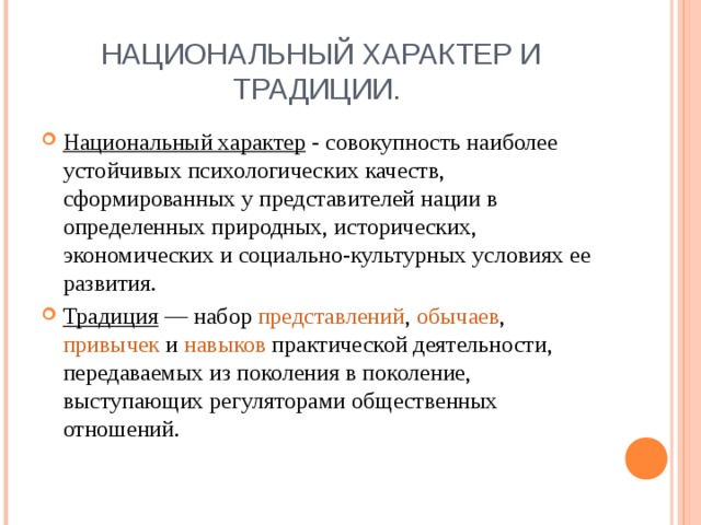 Национальный характер - совокупность наиболее устойчивых психологических качеств, сформированных у представителей нации в определенных природных, исторических, экономических и социально-культурных условиях ее развития. Традиция — набор представлений , обычаев , привычек и навыков практической деятельности, передаваемых из поколения в поколение, выступающих регуляторами общественных отношений.  