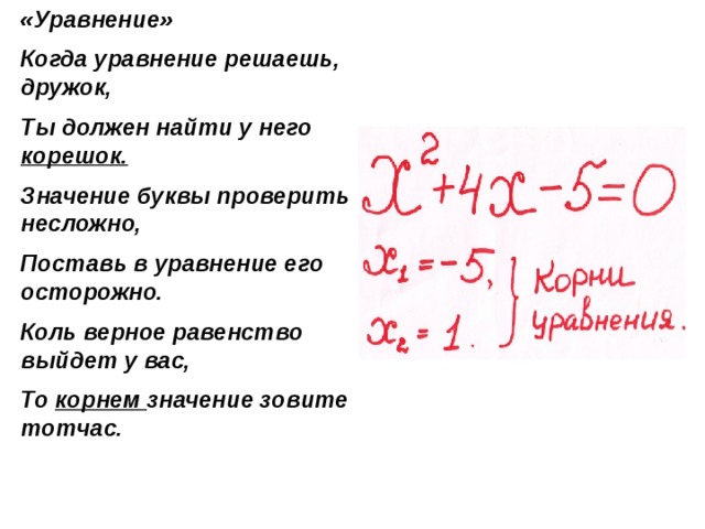 «Уравнение» Когда уравнение решаешь, дружок, Ты должен найти у него корешок. Значение буквы проверить несложно, Поставь в уравнение его осторожно. Коль верное равенство выйдет у вас, То корнем значение зовите тотчас. 