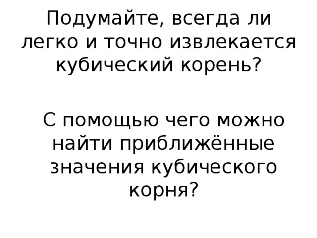 Подумайте, всегда ли легко и точно извлекается кубический корень? С помощью чего можно найти приближённые значения кубического корня? 