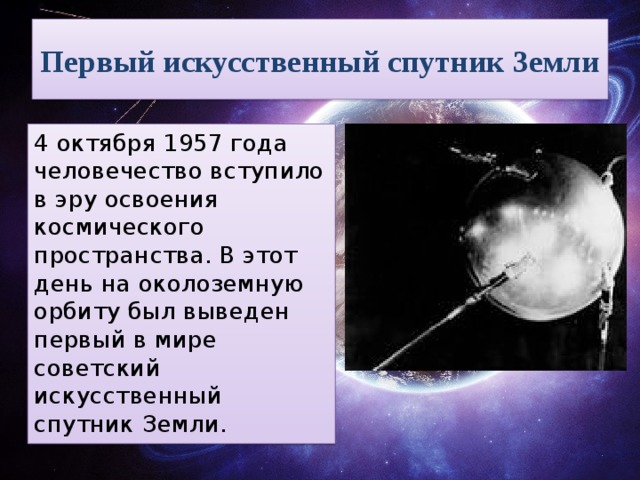 Первый искусственный спутник Земли 4 октября 1957 года человечество вступило в эру освоения космического пространства. В этот день на околоземную орбиту был выведен первый в мире советский искусственный спутник Земли.