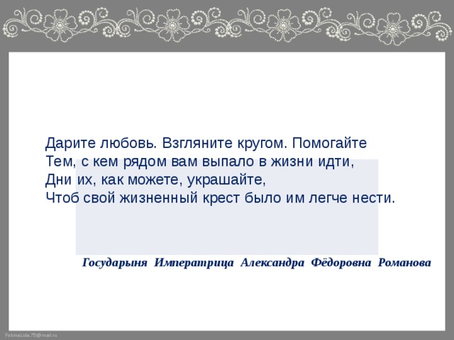 Дарите любовь. Взгляните кругом. Помогайте Тем, с кем рядом вам выпало в жизни идти, Дни их, как можете, украшайте, Чтоб свой жизненный крест было им легче нести.     Государыня Императрица Александра Фёдоровна Романова