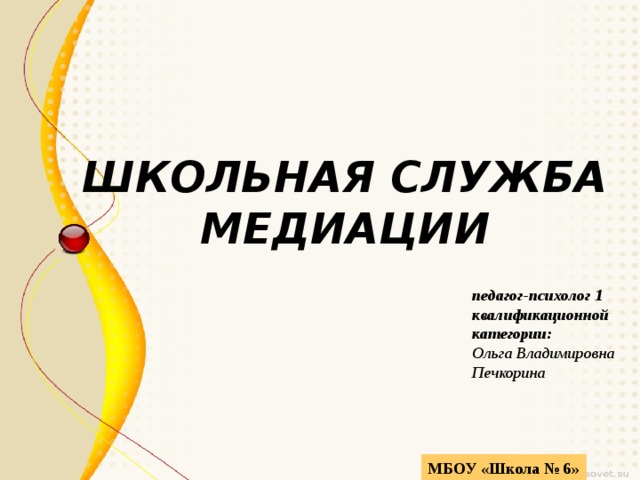 ШКОЛЬНАЯ СЛУЖБА  МЕДИАЦИИ педагог-психолог 1 квалификационной категории: Ольга Владимировна Печкорина МБОУ «Школа № 6» 