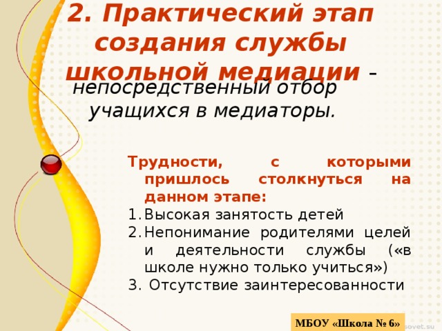 2. Практический этап создания службы школьной  медиации - непосредственный отбор учащихся в медиаторы. Трудности, с которыми пришлось столкнуться на данном этапе: Высокая занятость детей Непонимание родителями целей и деятельности службы («в школе нужно только учиться»)  Отсутствие заинтересованности  МБОУ «Школа № 6» 