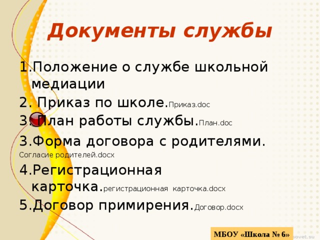 Документы службы 1.Положение о службе школьной медиации 2. Приказ по школе. Приказ.doc 3. План работы службы. План.doc 3.Форма договора с родителями. Согласие родителей.docx 4.Регистрационная карточка. регистрационная  карточка.docx 5.Договор примирения. Договор.docx МБОУ «Школа № 6» 