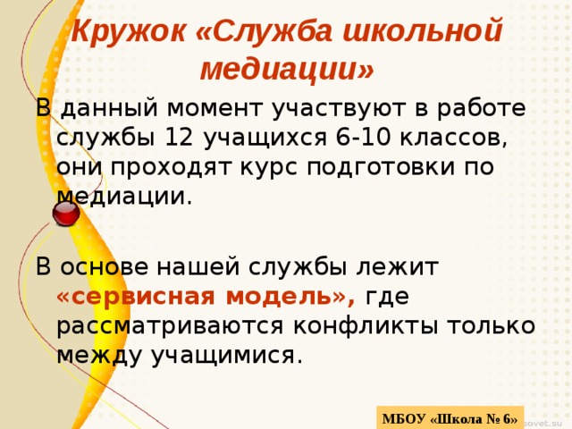 Кружок «Служба школьной медиации» В данный момент участвуют в работе службы 12 учащихся 6-10 классов, они проходят курс подготовки по медиации. В основе нашей службы лежит «сервисная модель», где рассматриваются конфликты только между учащимися. МБОУ «Школа № 6» 