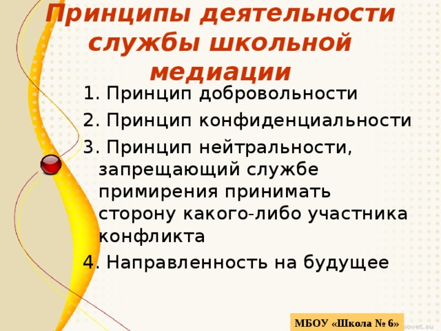 Принципы деятельности службы школьной медиации 1. Принцип добровольности 2. Принцип конфиденциальности 3. Принцип нейтральности, запрещающий службе примирения принимать сторону какого-либо участника конфликта 4. Направленность на будущее МБОУ «Школа № 6» 