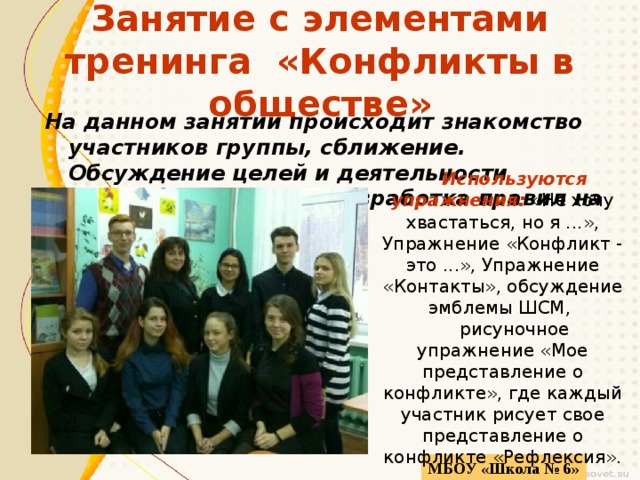 Занятие с элементами тренинга «Конфликты в обществе» На данном занятии происходит знакомство участников группы, сближение. Обсуждение целей и деятельности кружка. Совместная разработка правил на занятиях. Используются упражнения: «Не хочу хвастаться, но я ...», Упражнение «Конфликт - это ...», Упражнение «Контакты», обсуждение эмблемы ШСМ, рисуночное упражнение «Мое представление о конфликте», где каждый участник рисует свое представление о конфликте «Рефлексия». МБОУ «Школа № 6» 