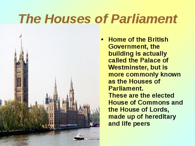 The Houses of Parliament Home of the British Government, the building is actually called the Palace of Westminster, but is more commonly known as the Houses of Parliament .  These are the elected House of Commons and the House of Lords, made up of hereditary and life peers 