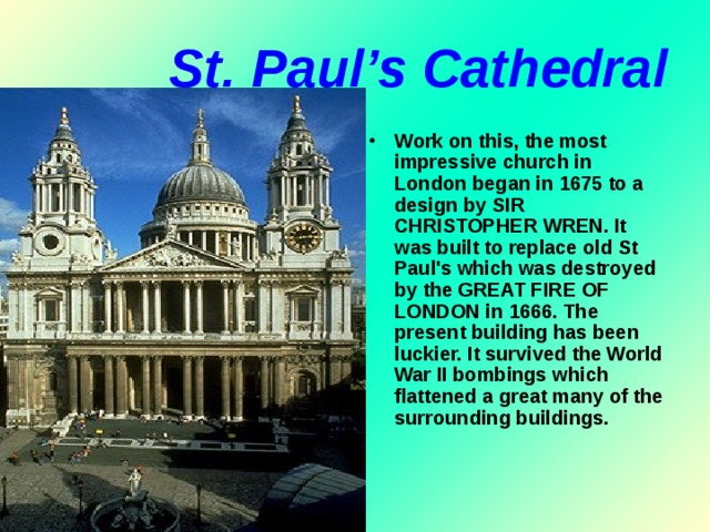 St. Paul’s Cathedral Work on this, the most impressive church in London began in 1675 to a design by SIR CHRISTOPHER WREN. It was built to replace old St Paul's which was destroyed by the GREAT FIRE OF LONDON in 1666. The present building has been luckier. It survived the World War II bombings which flattened a great many of the surrounding buildings.    