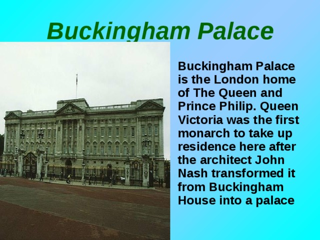 Buckingham Palace Buckingham Palace is the London home of The Queen and Prince Philip. Queen Victoria was the first monarch to take up residence here after the architect John Nash transformed it from Buckingham House into a palace 