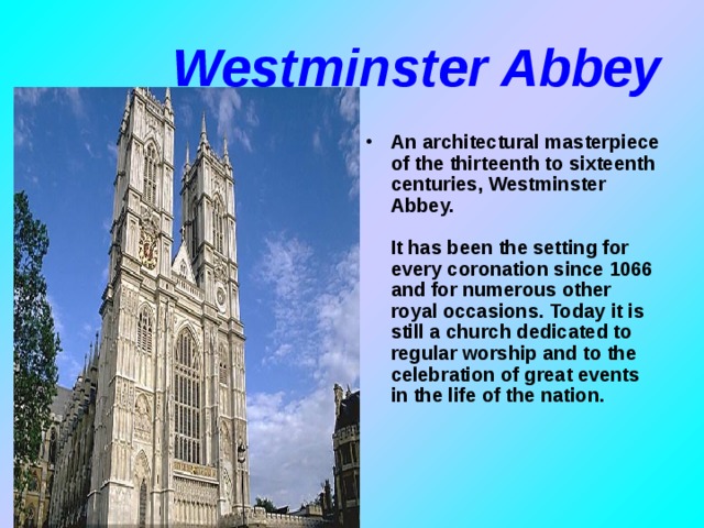 Westminster Abbey An architectural masterpiece of the thirteenth to sixteenth centuries, Westminster Abbey.   It has been the setting for every coronation since 1066 and for numerous other royal occasions. Today it is still a church dedicated to regular worship and to the celebration of great events in the life of the nation.    