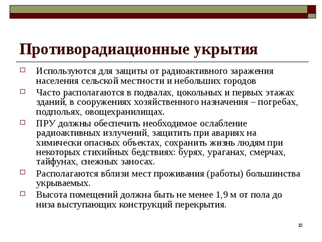 Противорадиационные укрытия Используются для защиты от радиоактивного заражения населения сельской местности и небольших городов Часто располагаются в подвалах, цокольных и первых этажах зданий, в сооружениях хозяйственного назначения – погребах, подпольях, овощехранилищах. ПРУ должны обеспечить необходимое ослабление радиоактивных излучений, защитить при авариях на химически опасных объектах, сохранить жизнь людям при некоторых стихийных бедствиях: бурях, ураганах, смерчах, тайфунах, снежных заносах. Располагаются вблизи мест проживания (работы) большинства укрываемых. Высота помещений должна быть не менее 1,9 м от пола до низа выступающих конструкций перекрытия.  