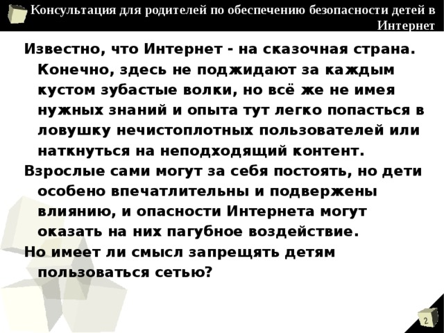 Консультация для родителей по обеспечению безопасности детей в Интернет Известно, что Интернет - на сказочная страна. Конечно, здесь не поджидают за каждым кустом зубастые волки, но всё же не имея нужных знаний и опыта тут легко попасться в ловушку нечистоплотных пользователей или наткнуться на неподходящий контент. Взрослые сами могут за себя постоять, но дети особено впечатлительны и подвержены влиянию, и опасности Интернета могут оказать на них пагубное воздействие. Но имеет ли смысл запрещять детям пользоваться сетью? 