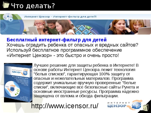 Что делать? Бесплатный интернет-фильтр для детей Хочешь оградить ребенка от опасных и вредных сайтов? Используй бесплатное программное обеспечение «Интернет Цензор» - это быстро и очень просто! Лучшее решение для защиты ребенка в Интернете! В основе работы Интернет Цензора лежит технология 