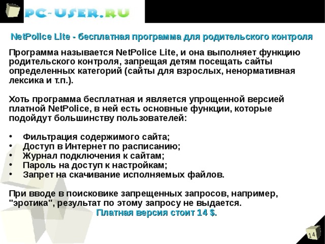 NetPolice Lite - бесплатная программа для родительского контроля Программа называется NetPolice Lite, и она выполняет функцию родительского контроля, запрещая детям посещать сайты определенных категорий (сайты для взрослых, ненормативная лексика и т.п.).  Хоть программа бесплатная и является упрощенной версией платной NetPolice, в ней есть основные функции, которые подойдут большинству пользователей:   Фильтрация содержимого сайта;  Доступ в Интернет по расписанию;  Журнал подключения к сайтам;  Пароль на доступ к настройкам;  Запрет на скачивание исполняемых файлов.  При вводе в поисковике запрещенных запросов, например, 