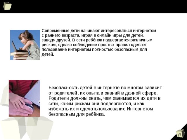 Современные дети начинают интересоваться интернетом с раннего возраста, играя в онлайн игры для детей, заводя друзей. В сети ребёнок подвергается различным рискам, однако соблюдение простых правил сделает пользование интернетом полностью безопасным для детей. Безопасность детей в интернете во многом зависит от родителей, их опыта и знаний в данной сфере. Родители должны знать, чем занимаются их дети в сети, каким рискам они подвергаются, и как избежать их и сделатьпользование Интернетом безопасным для ребёнка. 