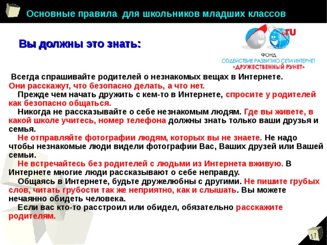 Основные правила для школьников младших классов Вы должны это знать:  Всегда спрашивайте родителей о незнакомых вещах в Интернете. Они расскажут, что безопасно делать, а что нет.  Прежде чем начать дружить с кем-то в Интернете, спросите у родителей как безопасно общаться.  Никогда не рассказывайте о себе незнакомым людям. Где вы живете, в какой школе учитесь, номер телефона должны знать только ваши друзья и семья.   Не отправляйте фотографии людям, которых вы не знаете. Не надо чтобы незнакомые люди видели фотографии Вас, Ваших друзей или Вашей семьи.  Не встречайтесь без родителей с людьми из Интернета вживую. В Интернете многие люди рассказывают о себе неправду.  Общаясь в Интернете, будьте дружелюбны с другими. Не пишите грубых слов, читать грубости так же неприятно, как и слышать . Вы можете нечаянно обидеть человека.  Если вас кто-то расстроил или обидел, обязательно расскажите родителям. 
