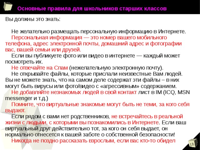 Основные правила для школьников старших классов Вы должны это знать:  Не желательно размещать персональную информацию в Интернете.  Персональная информация — это номер вашего мобильного телефона, адрес электронной почты, домашний адрес и фотографии вас, вашей семьи или друзей.  Если вы публикуете фото или видео в интернете — каждый может посмотреть их.  Не отвечайте на Спам (нежелательную электронную почту).  Не открывайте файлы, которые прислали неизвестные Вам людей. Вы не можете знать, что на самом деле содержат эти файлы – в них могут быть вирусы или фото/видео с «агрессивным» содержанием.  Не добавляйте незнакомых людей в свой контакт лист в IM (ICQ, MSN messenger и т.д.)  Помните, что виртуальные знакомые могут быть не теми, за кого себя выдают.  Если рядом с вами нет родственников, не встречайтесь в реальной жизни с людьми, с которыми вы познакомились в Интернете . Если ваш виртуальный друг действительно тот, за кого он себя выдает, он нормально отнесется к вашей заботе о собственной безопасности!   Никогда не поздно рассказать взрослым, если вас кто-то обидел 