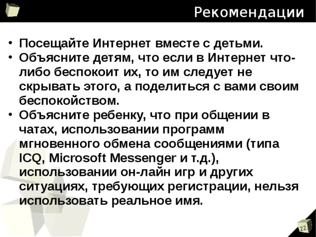 Рекомендации Посещайте Интернет вместе с детьми. Объясните детям, что если в Интернет что-либо беспокоит их, то им следует не скрывать этого, а поделиться с вами своим беспокойством. Объясните ребенку, что при общении в чатах, использовании программ мгновенного обмена сообщениями (типа ICQ, Microsoft Messenger и т.д.), использовании он-лайн игр и других ситуациях, требующих регистрации, нельзя использовать реальное имя. 