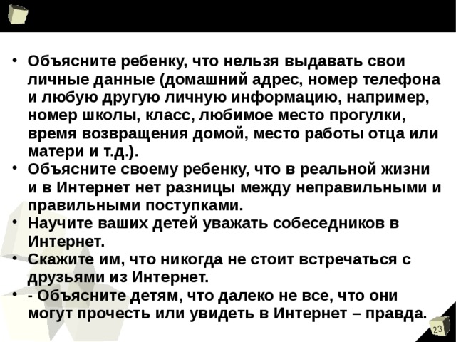 Объясните ребенку, что нельзя выдавать свои личные данные (домашний адрес, номер телефона и любую другую личную информацию, например, номер школы, класс, любимое место прогулки, время возвращения домой, место работы отца или матери и т.д.). Объясните своему ребенку, что в реальной жизни и в Интернет нет разницы между неправильными и правильными поступками. Научите ваших детей уважать собеседников в Интернет. Скажите им, что никогда не стоит встречаться с друзьями из Интернет. - Объясните детям, что далеко не все, что они могут прочесть или увидеть в Интернет – правда.   