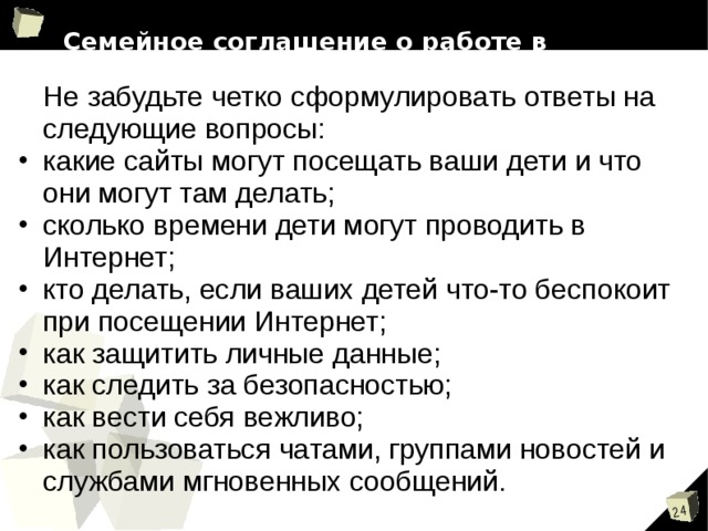 Семейное соглашение о работе в Интернет    Не забудьте четко сформулировать ответы на следующие вопросы: какие сайты могут посещать ваши дети и что они могут там делать; сколько времени дети могут проводить в Интернет; кто делать, если ваших детей что-то беспокоит при посещении Интернет; как защитить личные данные; как следить за безопасностью; как вести себя вежливо; как пользоваться чатами, группами новостей и службами мгновенных сообщений.  