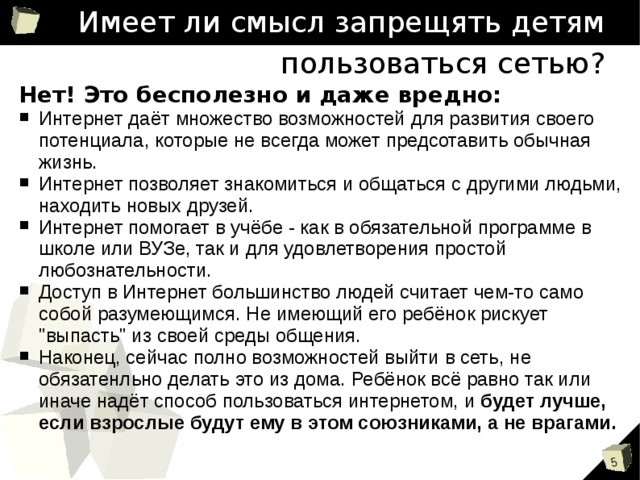 Имеет ли смысл запрещять детям пользоваться сетью? Нет! Это бесполезно и даже вредно: Интернет даёт множество возможностей для развития своего потенциала, которые не всегда может предсотавить обычная жизнь. Интернет позволяет знакомиться и общаться с другими людьми, находить новых друзей. Интернет помогает в учёбе - как в обязательной программе в школе или ВУЗе, так и для удовлетворения простой любознательности. Доступ в Интернет большинство людей считает чем-то само собой разумеющимся. Не имеющий его ребёнок рискует 