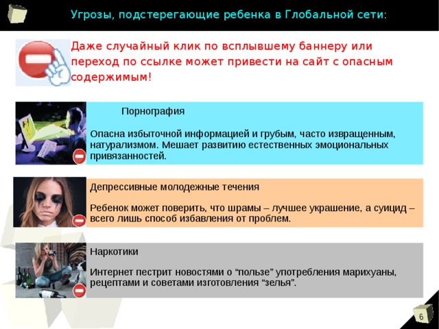 Угрозы, подстерегающие ребенка в Глобальной сети:   Даже случайный клик по всплывшему баннеру или переход по ссылке может привести на сайт с опасным содержимым!  Порнография Опасна избыточной информацией и грубым, часто извращенным, натурализмом. Мешает развитию естественных эмоциональных привязанностей. Депрессивные молодежные течения Ребенок может поверить, что шрамы – лучшее украшение, а суицид – всего лишь способ избавления от проблем. Наркотики Интернет пестрит новостями о “пользе” употребления марихуаны, рецептами и советами изготовления “зелья”. 