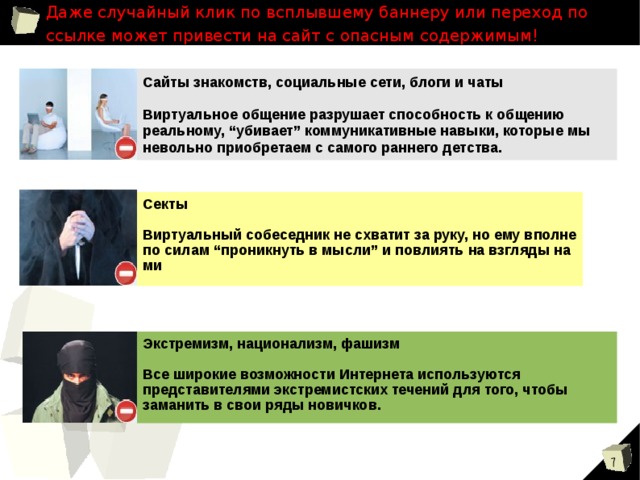 Даже случайный клик по всплывшему баннеру или переход по ссылке может привести на сайт с опасным содержимым! Сайты знакомств, социальные сети, блоги и чаты  Виртуальное общение разрушает способность к общению реальному, “убивает” коммуникативные навыки, которые мы невольно приобретаем с самого раннего детства. Секты  Виртуальный собеседник не схватит за руку, но ему вполне по силам “проникнуть в мысли” и повлиять на взгляды на ми Экстремизм, национализм, фашизм  Все широкие возможности Интернета используются представителями экстремистских течений для того, чтобы заманить в свои ряды новичков. 