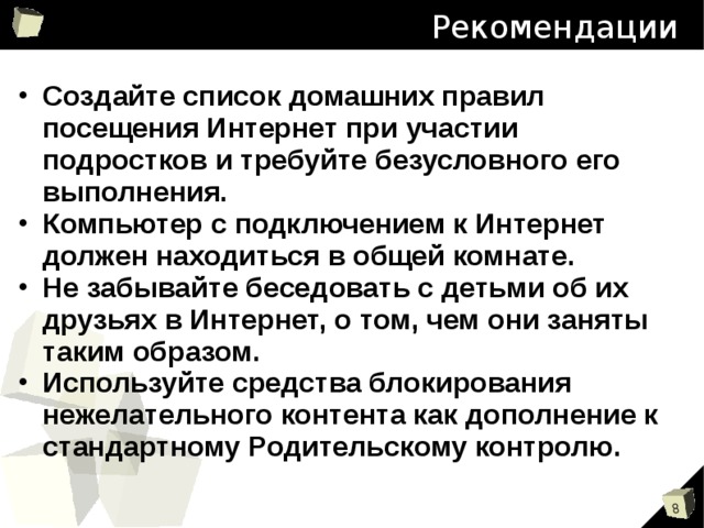 Рекомендации Создайте список домашних правил посещения Интернет при участии подростков и требуйте безусловного его выполнения. Компьютер с подключением к Интернет должен находиться в общей комнате. Не забывайте беседовать с детьми об их друзьях в Интернет, о том, чем они заняты таким образом. Используйте средства блокирования нежелательного контента как дополнение к стандартному Родительскому контролю.  