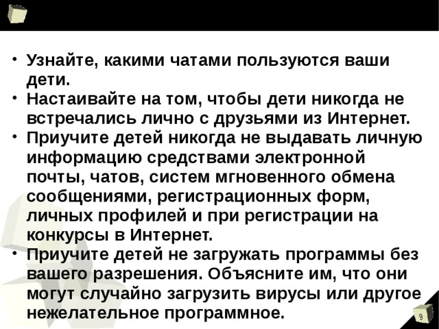 Узнайте, какими чатами пользуются ваши дети. Настаивайте на том, чтобы дети никогда не встречались лично с друзьями из Интернет. Приучите детей никогда не выдавать личную информацию средствами электронной почты, чатов, систем мгновенного обмена сообщениями, регистрационных форм, личных профилей и при регистрации на конкурсы в Интернет. Приучите детей не загружать программы без вашего разрешения. Объясните им, что они могут случайно загрузить вирусы или другое нежелательное программное. 